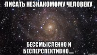 писать незнакомому человеку бессмысленно и бесперспективно.....