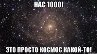 нас 1000! это просто космос какой-то!