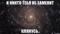 и никто тебя не заменит клянусь.