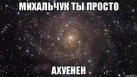 михальчук ты просто ахуенен