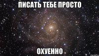 писать тебе просто охуенно