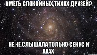 иметь спокойных,тихих друзей? не,не слышала только сенкс и ахах