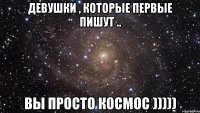 девушки , которые первые пишут .. вы просто космос )))))