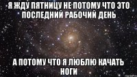 я жду пятницу не потому что это последний рабочий день а потому что я люблю качать ноги