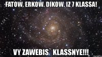 fatow. erkow. dikow. iz 7 klassa! vy zawebis` klassnye!!!