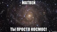 матвей ты просто космос!