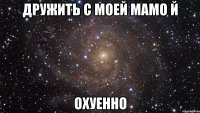 дружить с моей мамо й охуенно