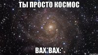 ты просто космос вах*вах:*