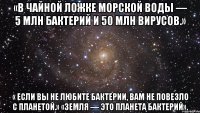 «в чайной ложке морской воды — 5 млн бактерий и 50 млн вирусов.» « если вы не любите бактерии, вам не повезло с планетой.» «земля — это планета бактерий».