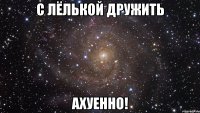 с лёлькой дружить ахуенно!