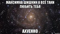 максимка шишкин а всё таки любить тебя ахуенно