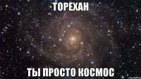 торехан ты просто космос