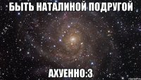 быть наталиной подругой ахуенно:3