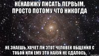 ненавижу писать первым, просто потому что никогда не знаешь, хочет ли этот человек общения с тобой или ему это нахуй не сдалось.