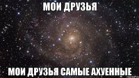 мои друзья мои друзья самые ахуенные