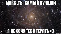 макс ,ты самый лучший я не хочу тебя терять<3