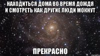 находиться дома во время дождя и смотреть как другие люди мокнут прекрасно