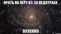 орать на леру из-за недотраха охуенно