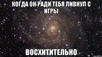 когда он ради тебя ливнул с игры восхитительно