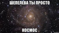 шепелева ты просто космос