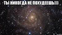 ты никогда не похудеешь))) 