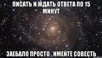 писать и ждать ответа по 15 минут заебало просто , имейте совесть