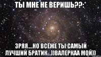 ты мне не веришь??:* зряя....но всёже ты самый лучший братик...))валеркаа мой))