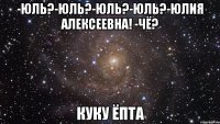 -юль?-юль?-юль?-юль?-юлия алексеевна! -чё? куку ёпта