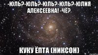 -юль?-юль?-юль?-юль?-юлия алексеевна! -чё? куку ёпта (никсон)