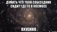 думать что твой собеседник сидит где то в космосе охуенно