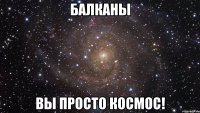 балканы вы просто космос!