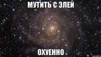 мутить с элей охуенно