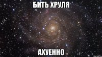 бить хруля ахуенно