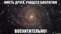 иметь друга, учащего биологию восхитительно!