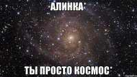 алинка* ты просто космос*