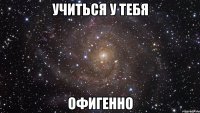 учиться у тебя офигенно