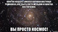 анютка нещерет,викуся караван,настюша романюха,эля дыга,света мельник и анютка костюченко. вы просто космос!