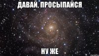 давай, просыпайся ну же