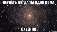 пердеть, когда ты один дома охуенно