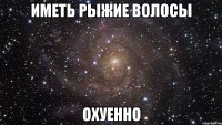 иметь рыжие волосы охуенно