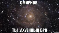 смирнов . ты . ахуенный бро