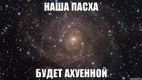 наша пасха будет ахуенной