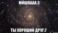 мишкааа:3 ты хороший друг:)*