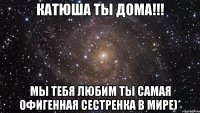 катюша ты дома!!! мы тебя любим ты самая офигенная сестренка в мире)*