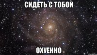 сидеть с тобой охуенно