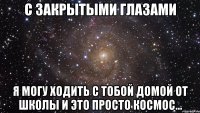 с закрытыми глазами я могу ходить с тобой домой от школы и это просто космос...