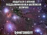 общаться с аленой поддымниковой и василисой величко офигенно!!!