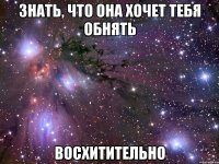 знать, что она хочет тебя обнять восхитительно