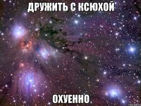 дружить с ксюхой охуенно