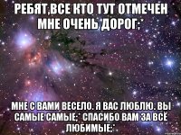 ребят,все кто тут отмечен мне очень дорог;* мне с вами весело. я вас люблю. вы самые самые;* спасибо вам за всё любимые;*